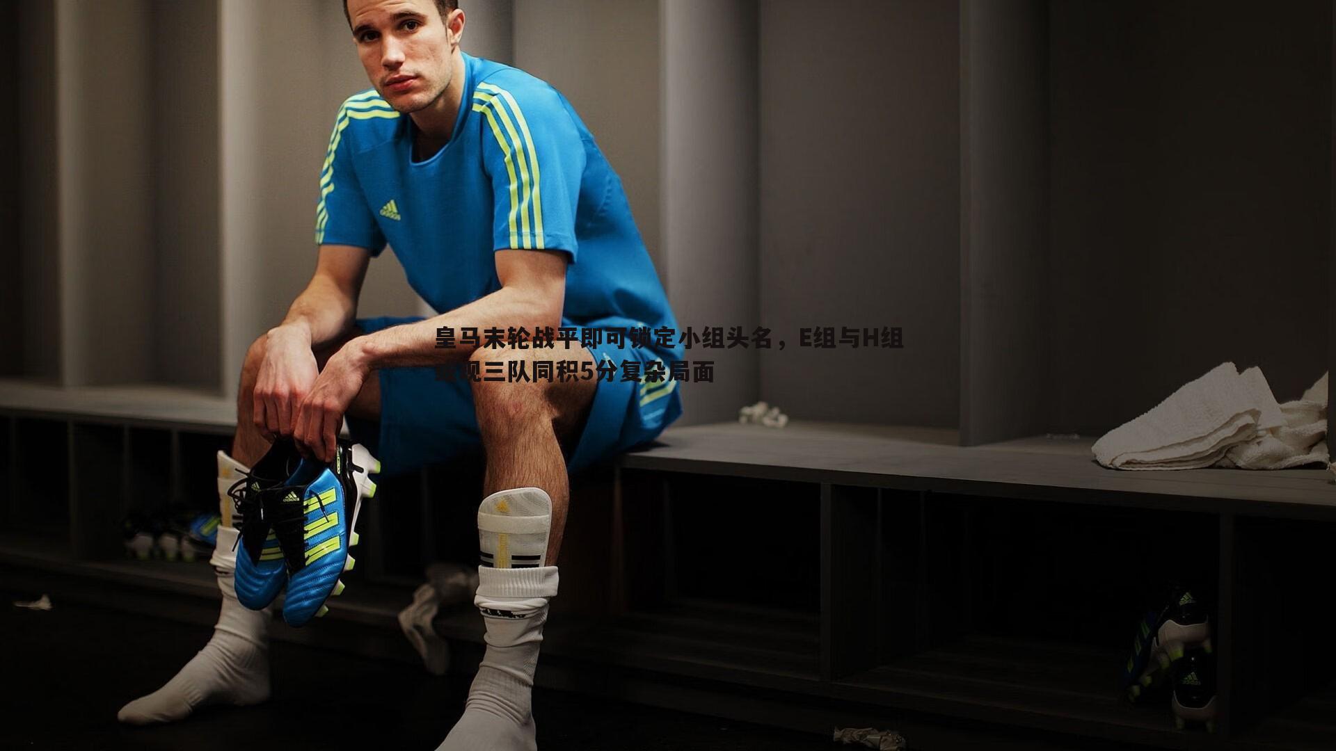 皇马末轮战平即可锁定小组头名,E组与H组或现三队同积5分复杂局面